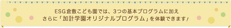 ESG 倉敷こども園では、3つの基本プログラムに加えさらに「加計学園オリジナルプログラム｣を体験できます　