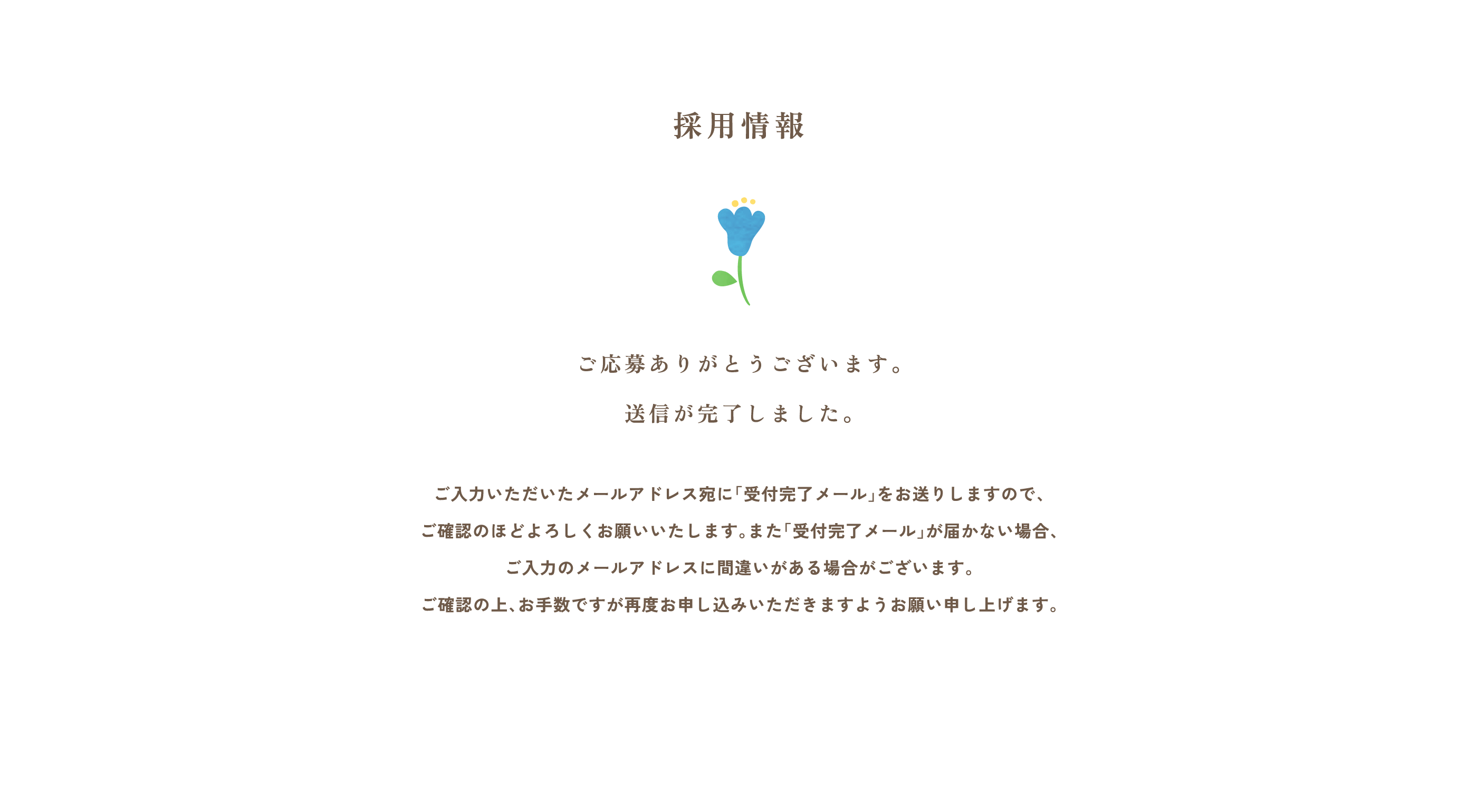 「採用情報」
			ご応募
			ありがとうございます。
			送信が完了しました。
			ご入力いただいたメールアドレス宛に
			「受付完了メール」をお送りしますので、
			ご確認のほどよろしくお願いいたします。また「受付完了メール」が届かない場合、
			ご入力のメールアドレスに間違いがある場合が
			ございます。ご確認の上、お手数ですが
			再度お申し込みいただきますよう
			お願い申し上げます。